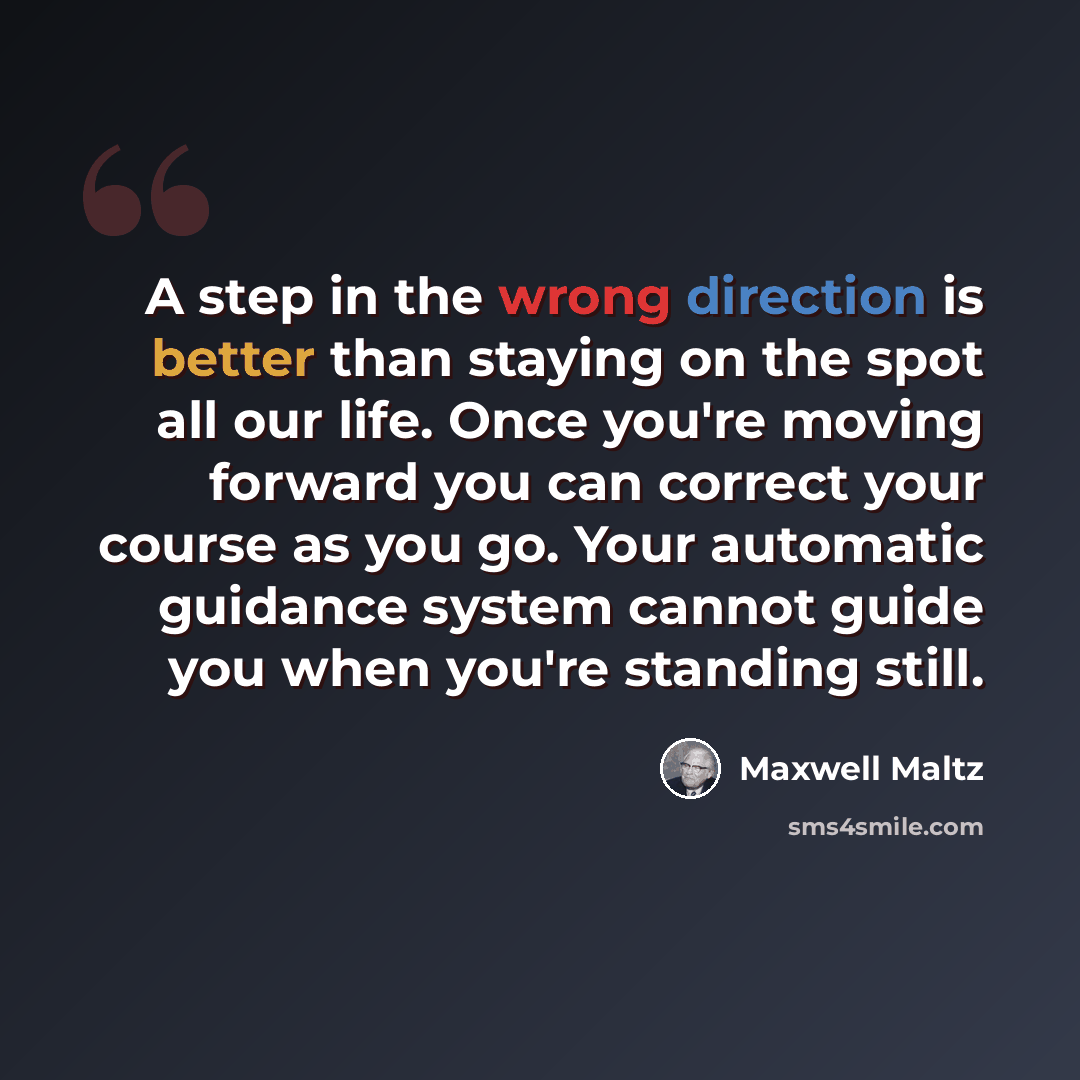 “A step in the wrong direction is better than staying on the spot all our life. Once you're moving forward you can correct your course as you go. Your automatic guidance system cannot guide you when you're standing still.” quote by Maxwell Maltz