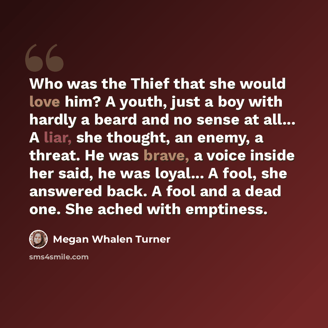 “Who was the Thief that she would love him? A youth, just a boy with hardly a beard and no sense at all... A liar, she thought, an enemy, a threat. He was brave, a voice inside her said, he was loyal... A fool, she answered back. A fool and a dead one. She ached with emptiness.” quote by Megan Whalen Turner