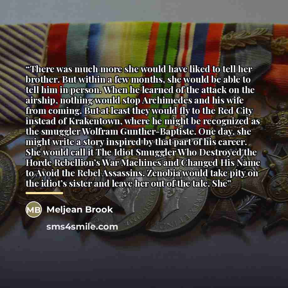 “There was much more she would have liked to tell her brother. But within a few months, she would be able to tell him in person. When he learned of the attack on the airship, nothing would stop Archimedes and his wife from coming. But at least they would fly to the Red City instead of Krakentown…” quote by Meljean Brook