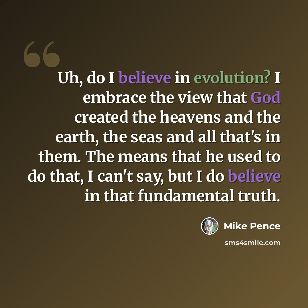 “Uh, do I believe in evolution? I embrace the view that God created the heavens and the earth, the seas and all that's in them. The means that he used to do that, I can't say, but I do believe in that fundamental truth.” quote by Mike Pence
