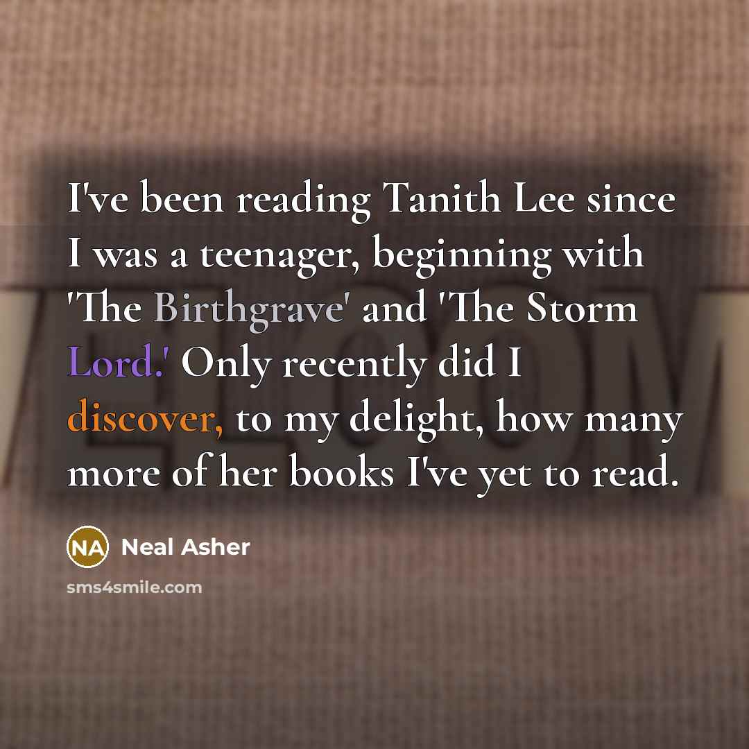“I've been reading Tanith Lee since I was a teenager, beginning with 'The Birthgrave' and 'The Storm Lord.' Only recently did I discover, to my delight, how many more of her books I've yet to read.” quote by Neal Asher