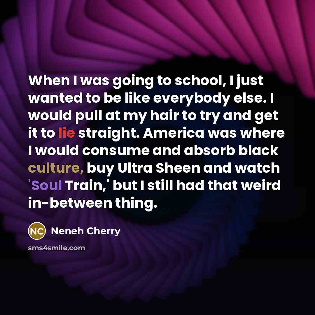 “When I was going to school, I just wanted to be like everybody else. I would pull at my hair to try and get it to lie straight. America was where I would consume and absorb black culture, buy Ultra Sheen and watch 'Soul Train,' but I still had that weird in-between thing.” quote by Neneh Cherry