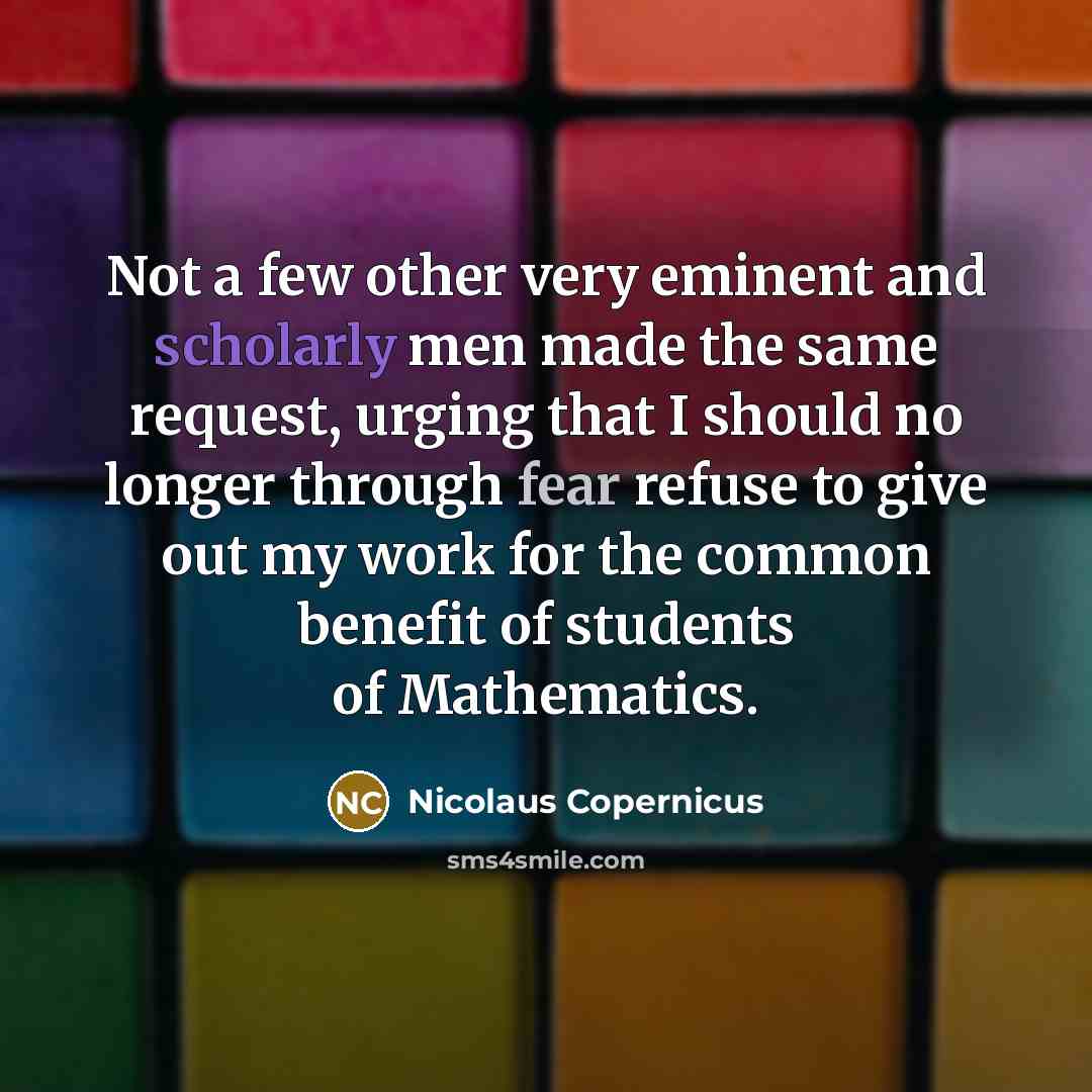 “Not a few other very eminent and scholarly men made the same request, urging that I should no longer through fear refuse to give out my work for the common benefit of students of Mathematics.” quote by Nicolaus Copernicus