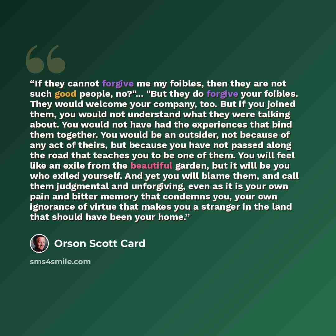 “If they cannot forgive me my foibles, then they are not such good people, no?"... "But they do forgive your foibles. They would welcome your company, too. But if you joined them, you would not understand what they were talking about. You would not have had the experiences that bind them together…” quote by Orson Scott Card