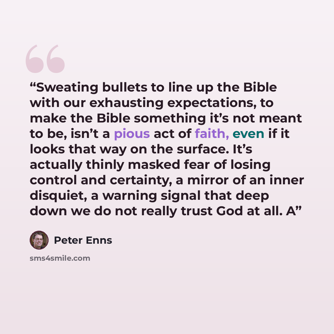 “Sweating bullets to line up the Bible with our exhausting expectations, to make the Bible something it’s not meant to be, isn’t a pious act of faith, even if it looks that way on the surface. It’s actually thinly masked fear of losing control and certainty, a mirror of an inner disquiet, a warning…” quote by Peter Enns