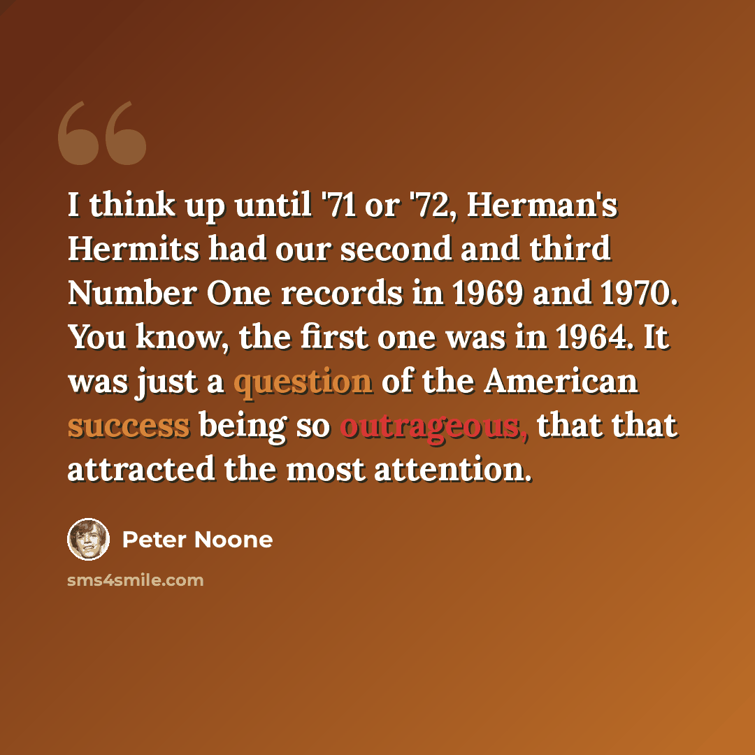 “I think up until '71 or '72, Herman's Hermits had our second and third Number One records in 1969 and 1970. You know, the first one was in 1964. It was just a question of the American success being so outrageous, that that attracted the most attention.” quote by Peter Noone