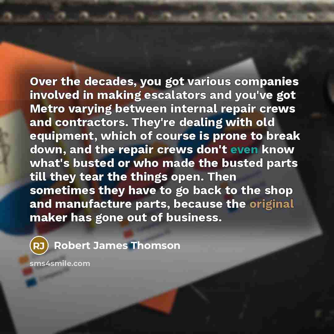 “Over the decades, you got various companies involved in making escalators and you've got Metro varying between internal repair crews and contractors. They're dealing with old equipment, which of course is prone to break down, and the repair crews don't even know what's busted or who made the…” quote by Robert James Thomson