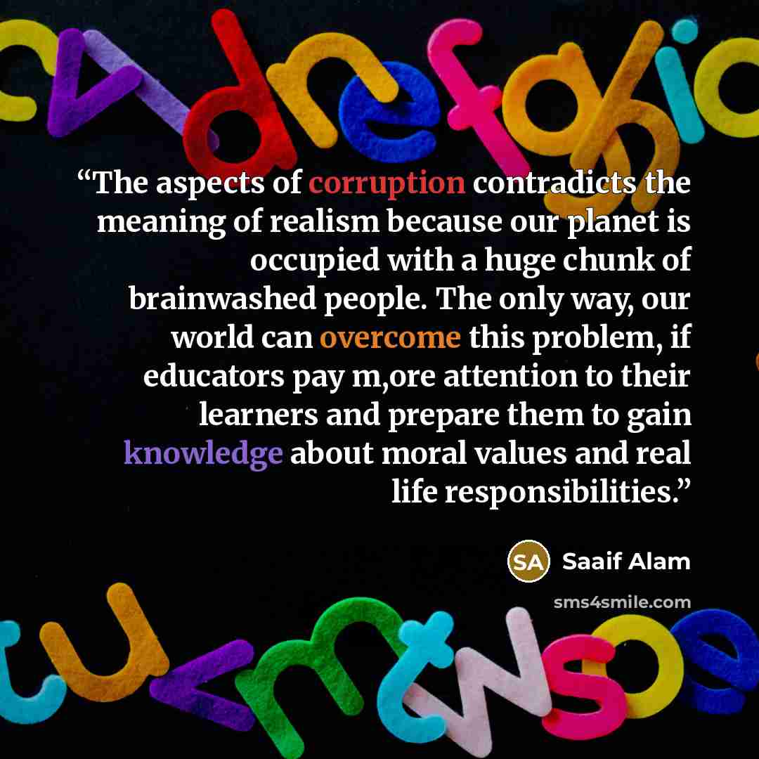 “The aspects of corruption contradicts the meaning of realism because our planet is occupied with a huge chunk of brainwashed people. The only way, our world can overcome this problem, if educators pay m,ore attention to their learners and prepare them to gain knowledge about moral values and real…” quote by Saaif Alam