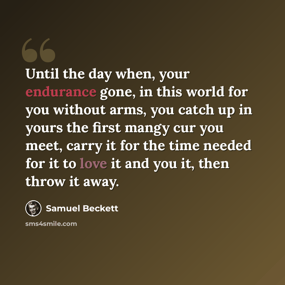 “Until the day when, your endurance gone, in this world for you without arms, you catch up in yours the first mangy cur you meet, carry it for the time needed for it to love it and you it, then throw it away.” quote by Samuel Beckett
