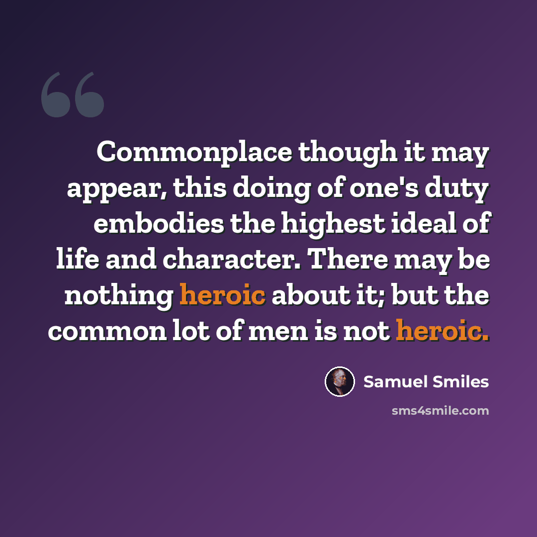 “Commonplace though it may appear, this doing of one's duty embodies the highest ideal of life and character. There may be nothing heroic about it; but the common lot of men is not heroic.” quote by Samuel Smiles