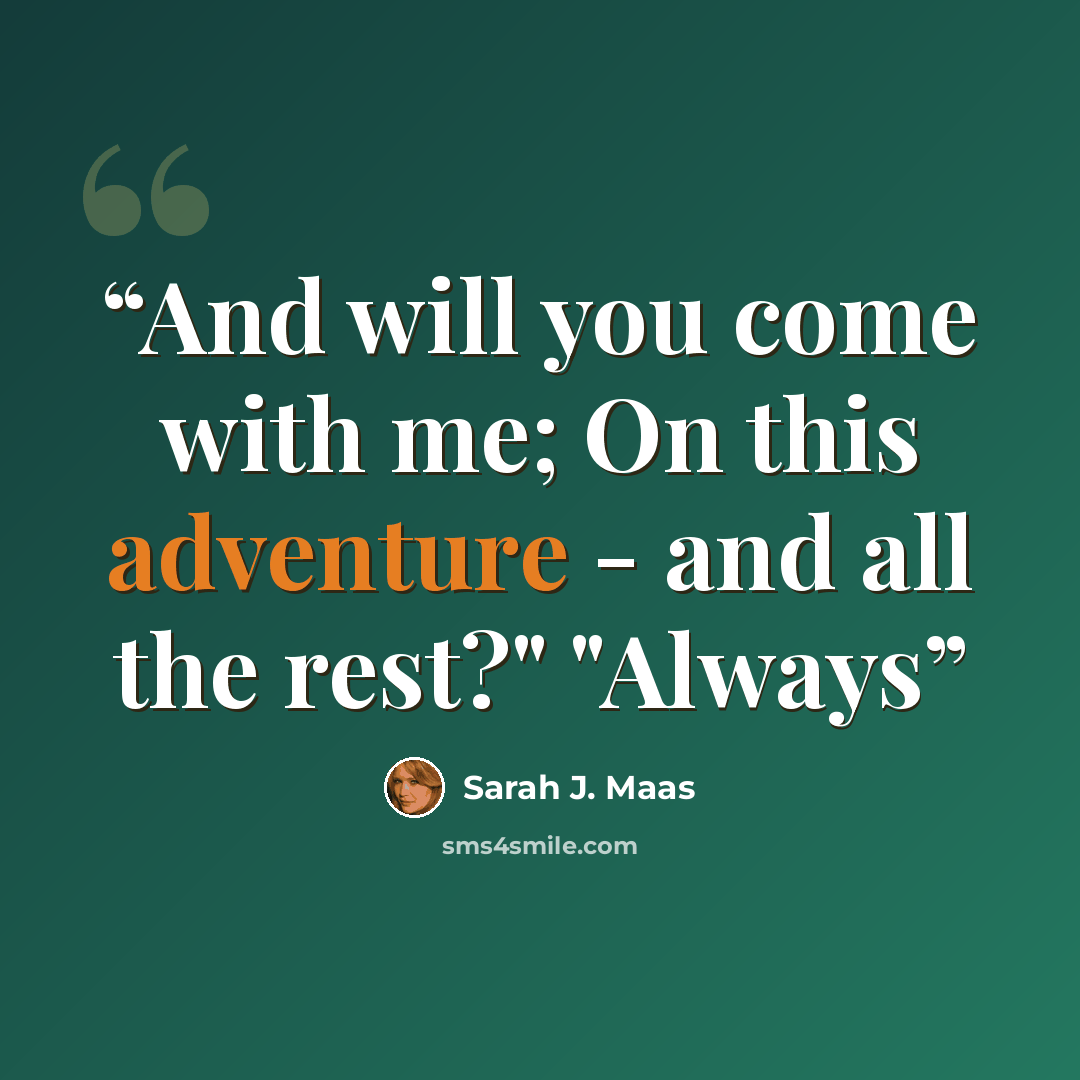 “And will you come with me; On this adventure - and all the rest?" "Always” quote by Sarah J. Maas