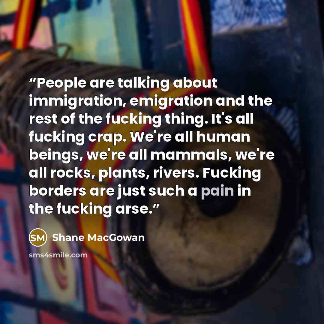 “People are talking about immigration, emigration and the rest of the fucking thing. It's all fucking crap. We're all human beings, we're all mammals, we're all rocks, plants, rivers. Fucking borders are just such a pain in the fucking arse.” quote by Shane MacGowan