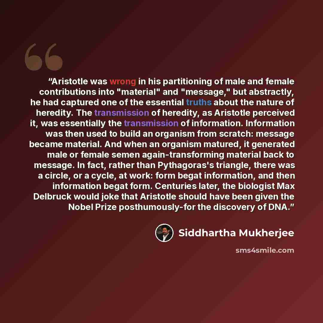 “Aristotle was wrong in his partitioning of male and female contributions into "material" and "message," but abstractly, he had captured one of the essential truths about the nature of heredity. The transmission of heredity, as Aristotle perceived it, was essentially the transmission of…” quote by Siddhartha Mukherjee