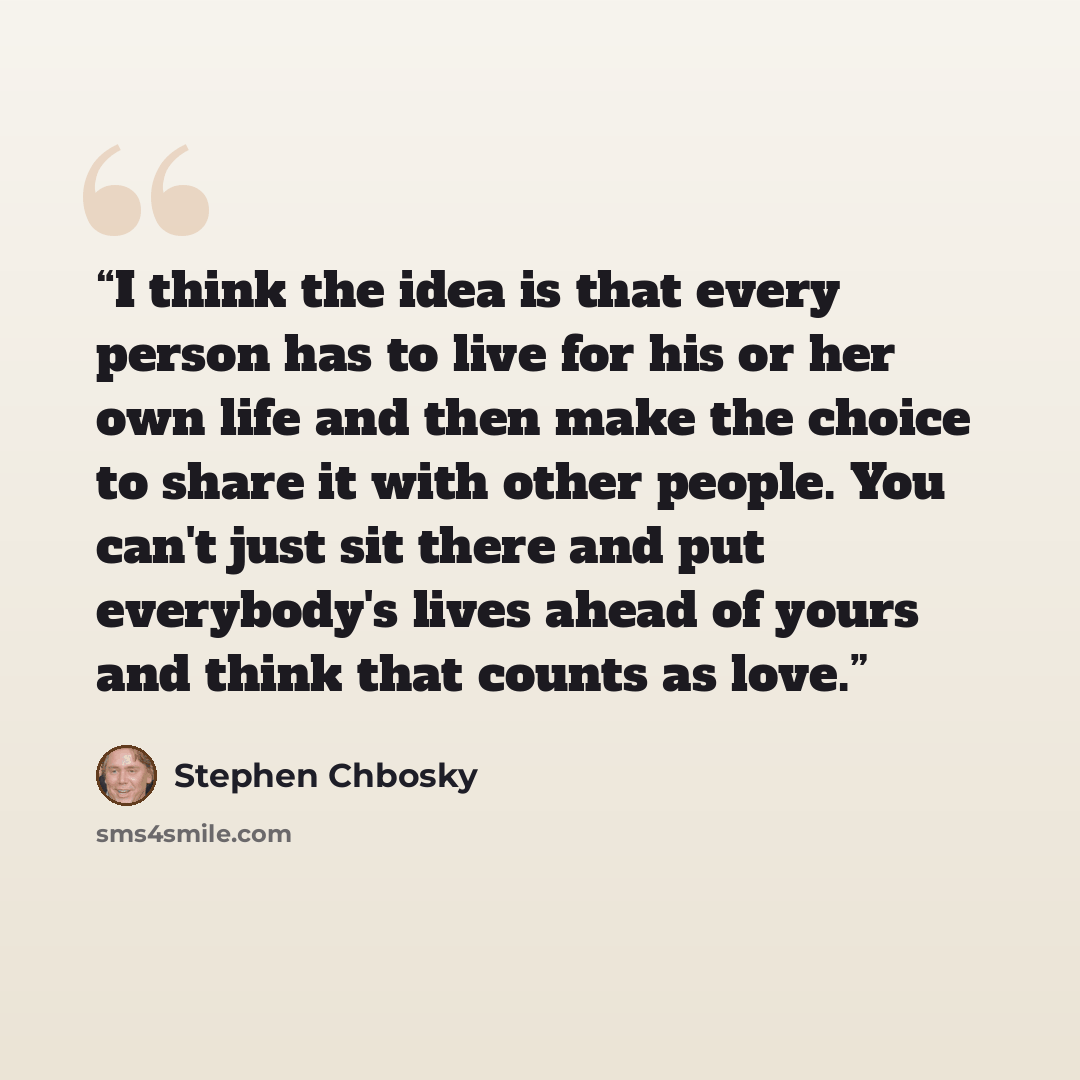 “I think the idea is that every person has to live for his or her own life and then make the choice to share it with other people. You can't just sit there and put everybody's lives ahead of yours and think that counts as love.” quote by Stephen Chbosky