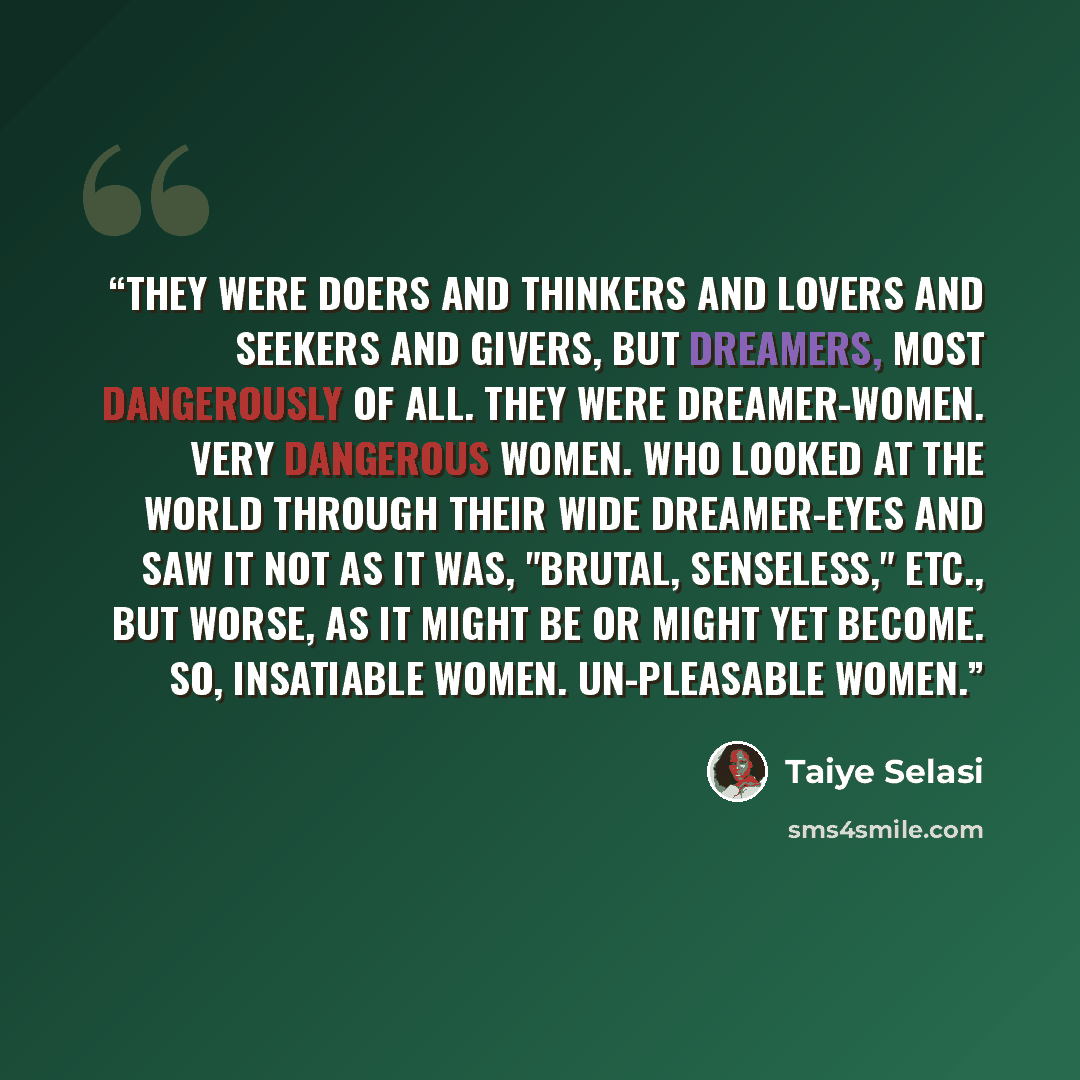 “They were doers and thinkers and lovers and seekers and givers, but dreamers, most dangerously of all. They were dreamer-women. Very dangerous women. Who looked at the world through their wide dreamer-eyes and saw it not as it was, "brutal, senseless," etc., but worse, as it might be or might yet…” quote by Taiye Selasi