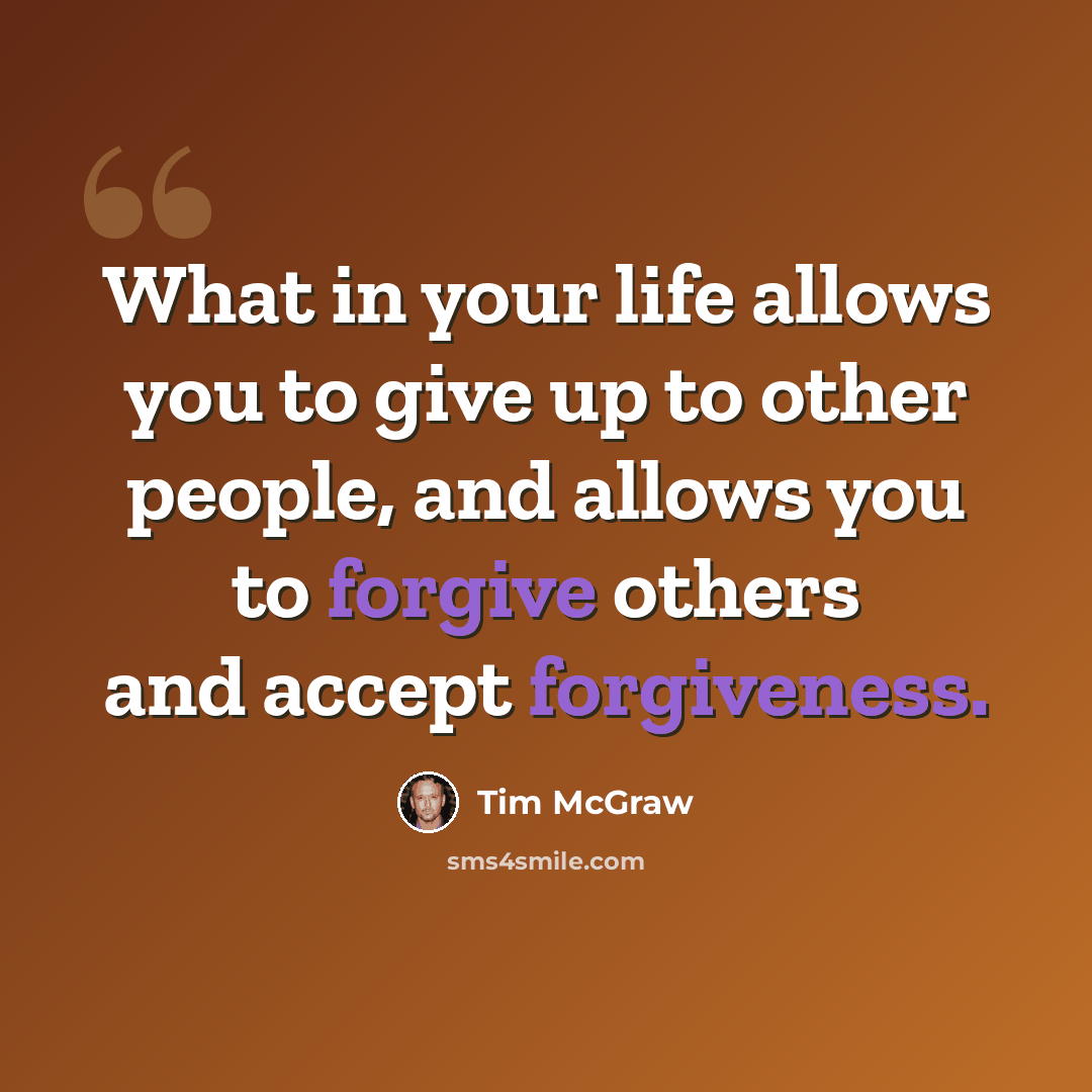 “What in your life allows you to give up to other people, and allows you to forgive others and accept forgiveness.” quote by Tim McGraw