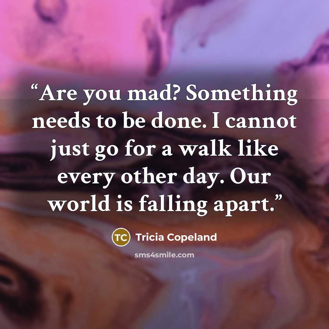 “Are you mad? Something needs to be done. I cannot just go for a walk like every other day. Our world is falling apart.” quote by Tricia Copeland