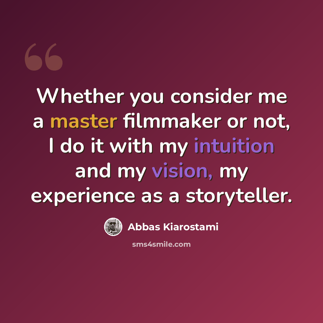 “Whether you consider me a master filmmaker or not, I do it with my intuition and my vision, my experience as a storyteller.” quote by Abbas Kiarostami