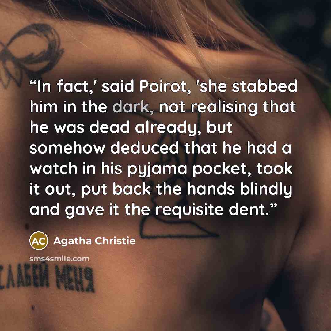 “In fact,' said Poirot, 'she stabbed him in the dark, not realising that he was dead already, but somehow deduced that he had a watch in his pyjama pocket, took it out, put back the hands blindly and gave it the requisite dent.” quote by Agatha Christie