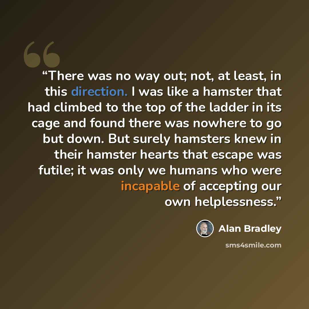 “There was no way out; not, at least, in this direction. I was like a hamster that had climbed to the top of the ladder in its cage and found there was nowhere to go but down. But surely hamsters knew in their hamster hearts that escape was futile; it was only we humans who were incapable of…” quote by Alan Bradley