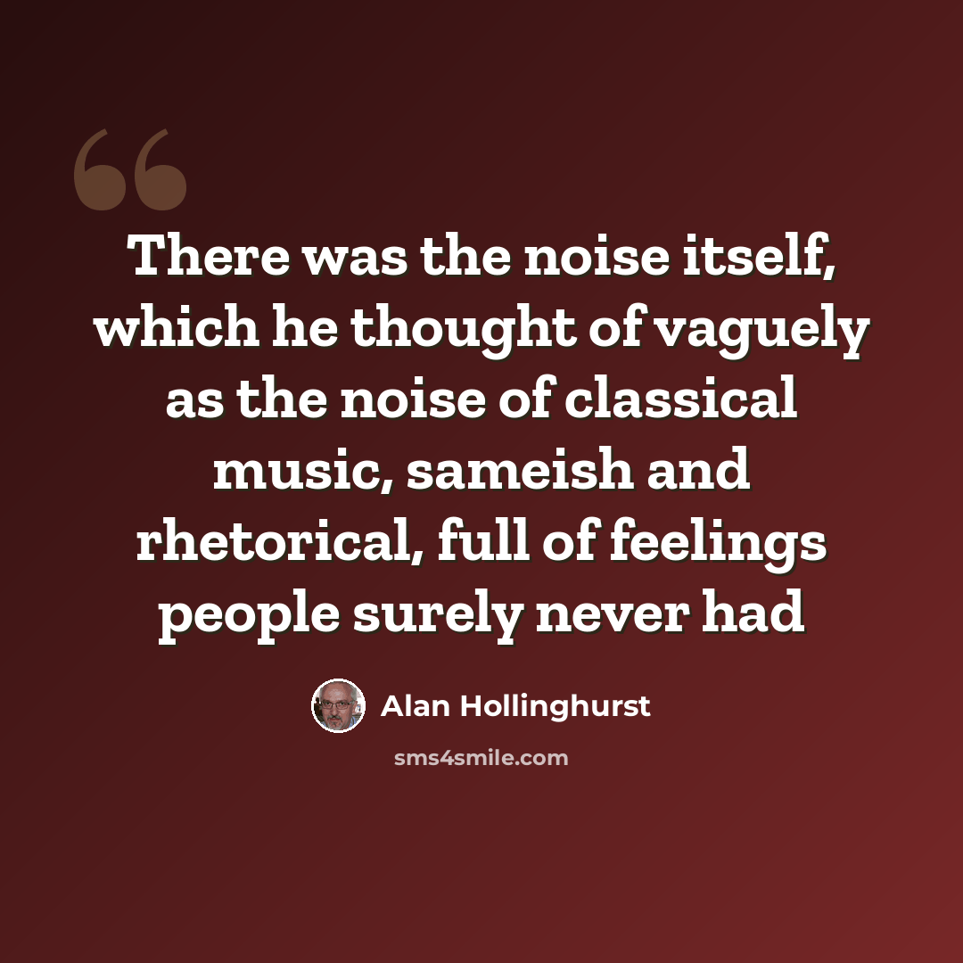 “There was the noise itself, which he thought of vaguely as the noise of classical music, sameish and rhetorical, full of feelings people surely never had” quote by Alan Hollinghurst