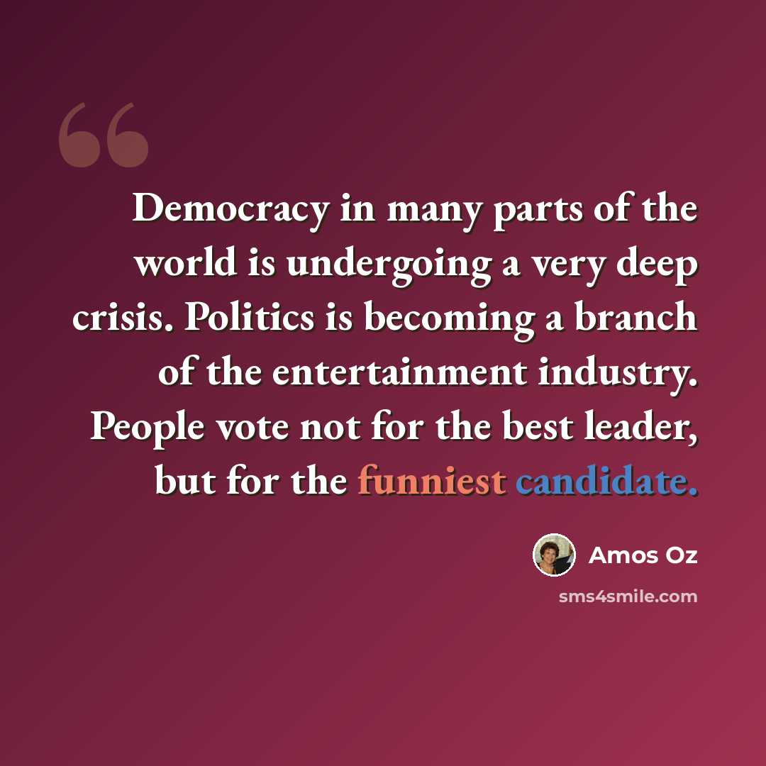 “Democracy in many parts of the world is undergoing a very deep crisis. Politics is becoming a branch of the entertainment industry. People vote not for the best leader, but for the funniest candidate.” quote by Amos Oz