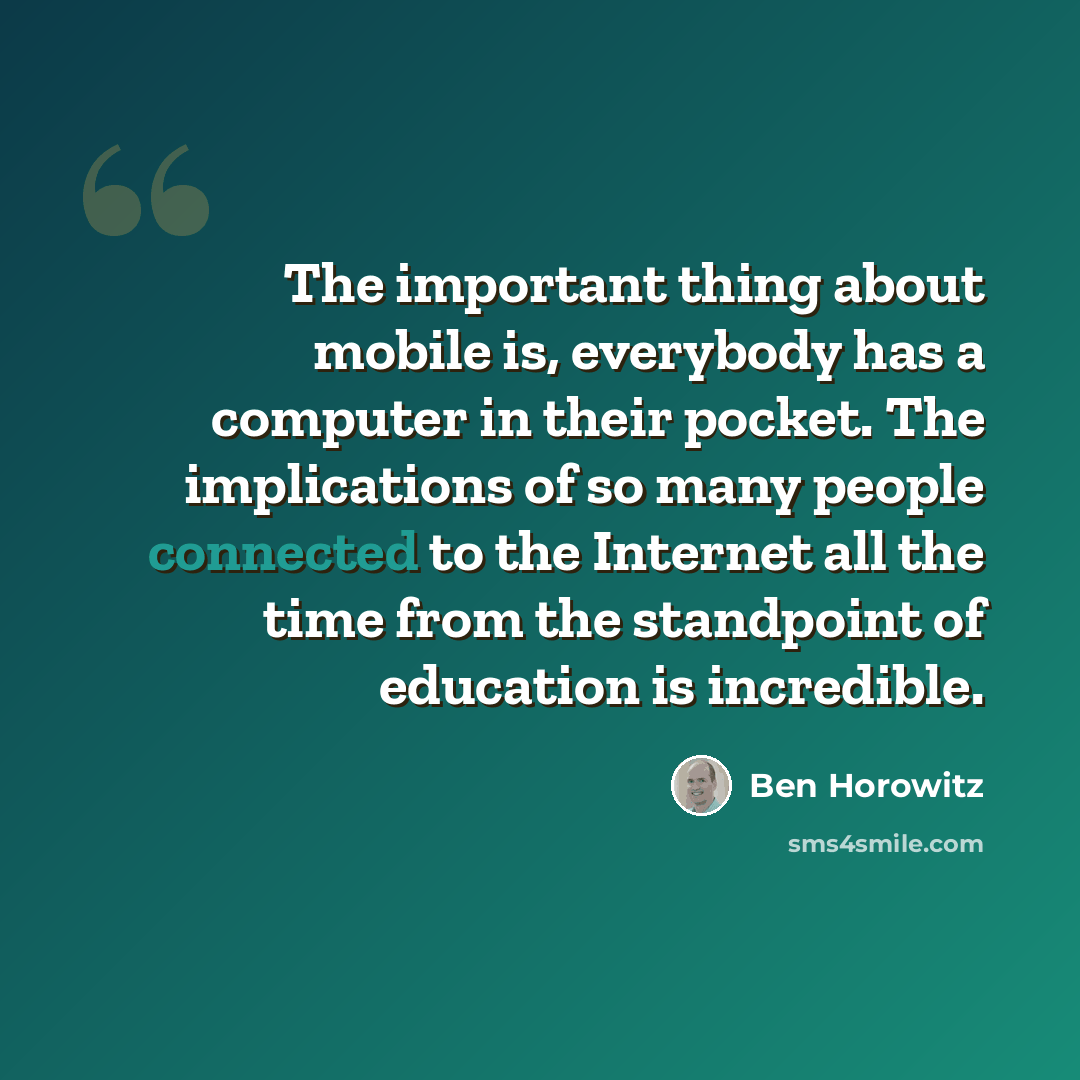 “The important thing about mobile is, everybody has a computer in their pocket. The implications of so many people connected to the Internet all the time from the standpoint of education is incredible.” quote by Ben Horowitz
