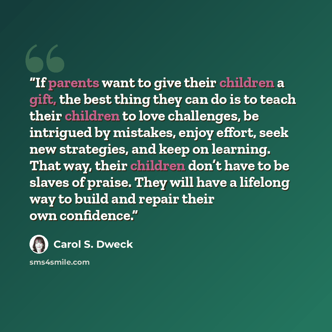“If parents want to give their children a gift, the best thing they can do is to teach their children to love challenges, be intrigued by mistakes, enjoy effort, seek new strategies, and keep on learning. That way, their children don’t have to be slaves of praise. They will have a lifelong way to…” quote by Carol S. Dweck