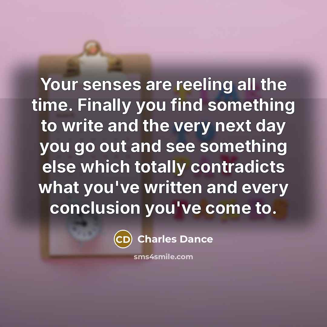“Your senses are reeling all the time. Finally you find something to write and the very next day you go out and see something else which totally contradicts what you've written and every conclusion you've come to.” quote by Charles Dance