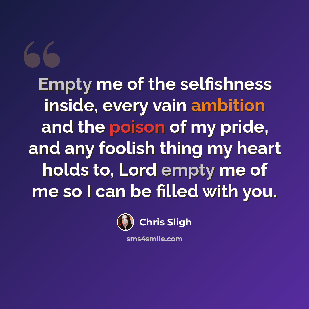 “Empty me of the selfishness inside, every vain ambition and the poison of my pride, and any foolish thing my heart holds to, Lord empty me of me so I can be filled with you.” quote by Chris Sligh