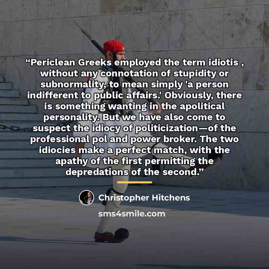 “Periclean Greeks employed the term idiotis , without any connotation of stupidity or subnormality, to mean simply 'a person indifferent to public affairs.' Obviously, there is something wanting in the apolitical personality. But we have also come to suspect the idiocy of politicization—of the…” quote by Christopher Hitchens