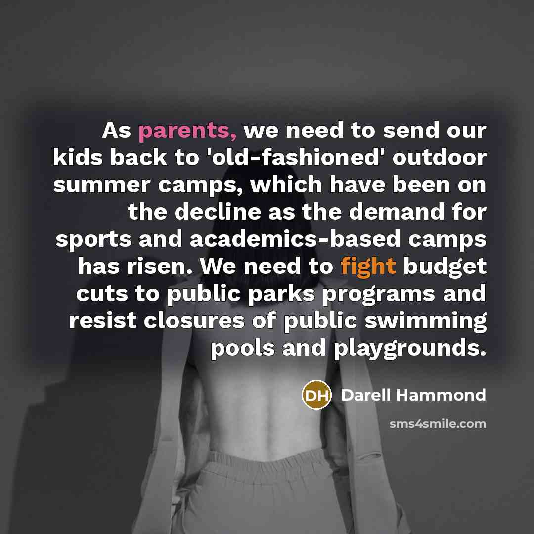 “As parents, we need to send our kids back to 'old-fashioned' outdoor summer camps, which have been on the decline as the demand for sports and academics-based camps has risen. We need to fight budget cuts to public parks programs and resist closures of public swimming pools and playgrounds.” quote by Darell Hammond