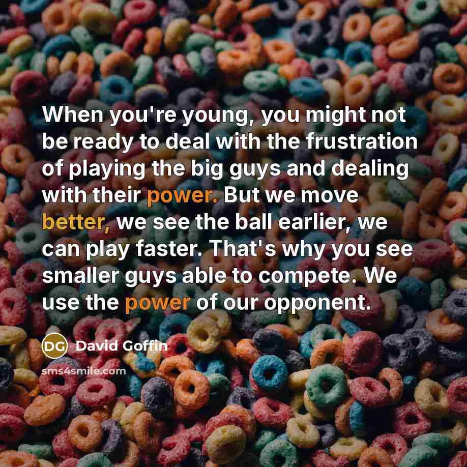 “When you're young, you might not be ready to deal with the frustration of playing the big guys and dealing with their power. But we move better, we see the ball earlier, we can play faster. That's why you see smaller guys able to compete. We use the power of our opponent.” quote by David Goffin