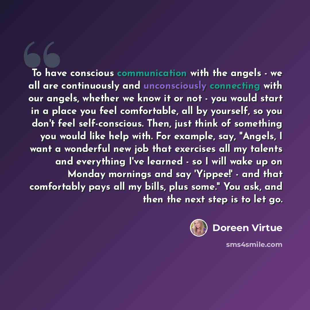 “To have conscious communication with the angels - we all are continuously and unconsciously connecting with our angels, whether we know it or not - you would start in a place you feel comfortable, all by yourself, so you don't feel self-conscious. Then, just think of something you would like help…” quote by Doreen Virtue