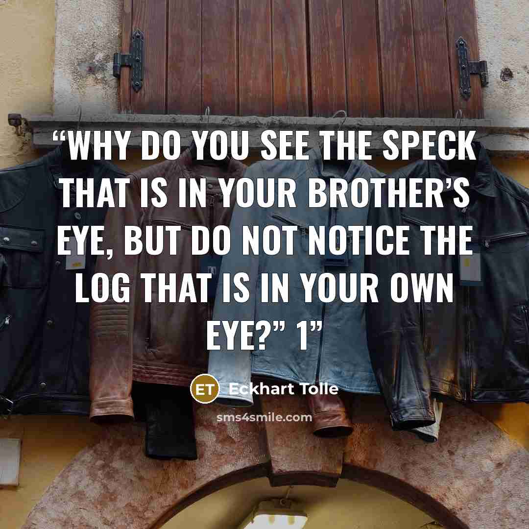 “Why do you see the speck that is in your brother’s eye, but do not notice the log that is in your own eye?” 1” quote by Eckhart Tolle