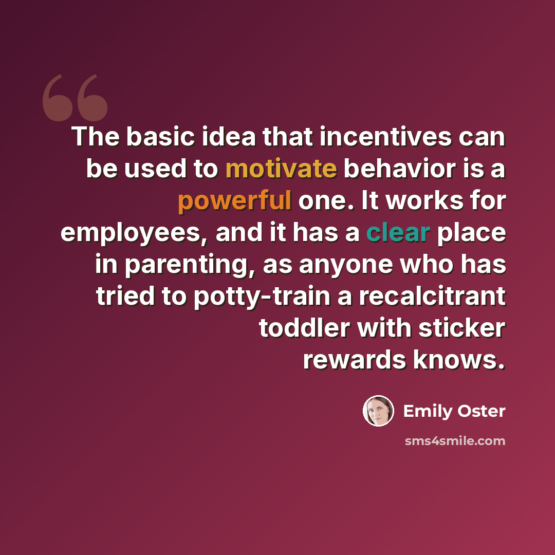 “The basic idea that incentives can be used to motivate behavior is a powerful one. It works for employees, and it has a clear place in parenting, as anyone who has tried to potty-train a recalcitrant toddler with sticker rewards knows.” quote by Emily Oster