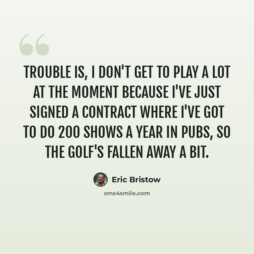 “Trouble is, I don't get to play a lot at the moment because I've just signed a contract where I've got to do 200 shows a year in pubs, so the golf's fallen away a bit.” quote by Eric Bristow