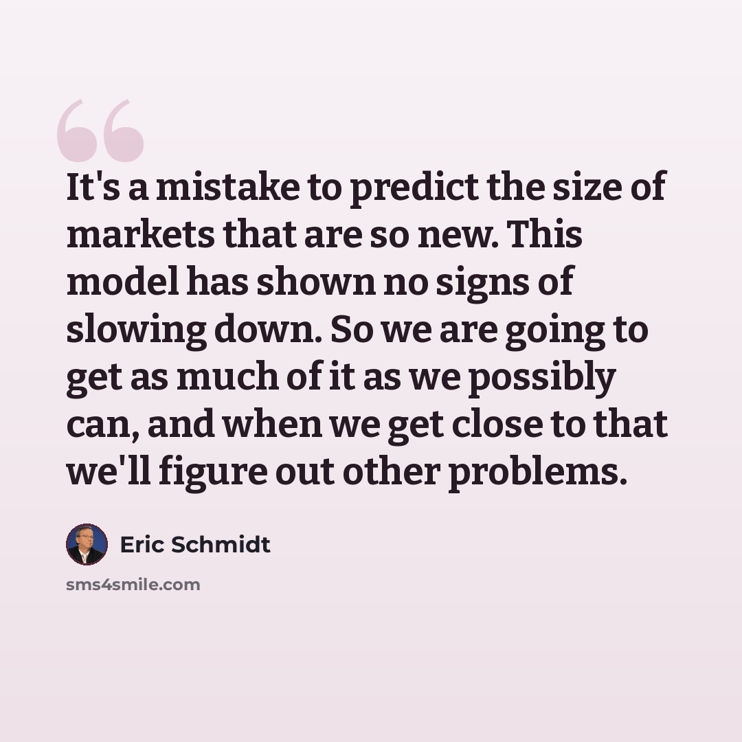 “It's a mistake to predict the size of markets that are so new. This model has shown no signs of slowing down. So we are going to get as much of it as we possibly can, and when we get close to that we'll figure out other problems.” quote by Eric Schmidt