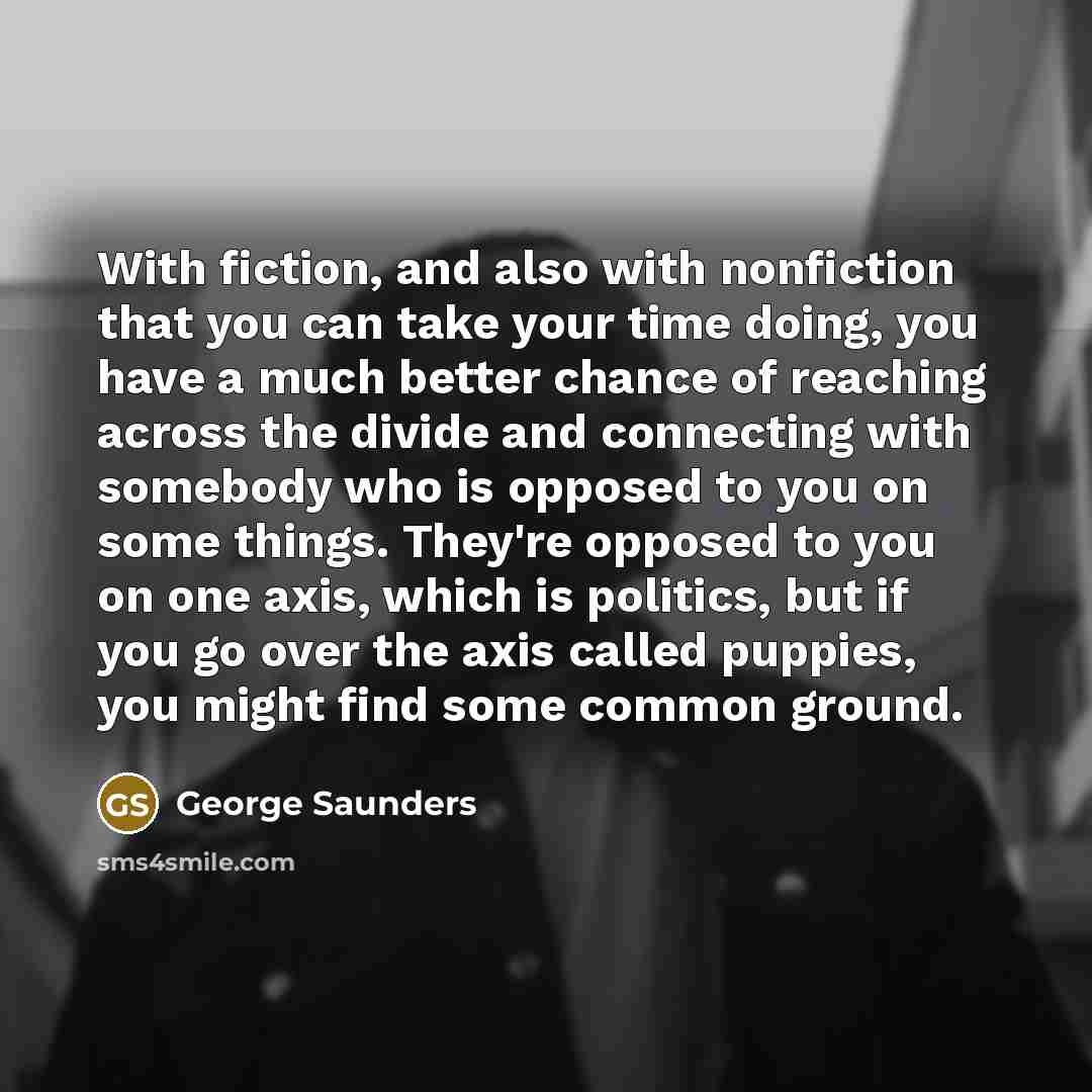 “With fiction, and also with nonfiction that you can take your time doing, you have a much better chance of reaching across the divide and connecting with somebody who is opposed to you on some things. They're opposed to you on one axis, which is politics, but if you go over the axis called…” quote by George Saunders