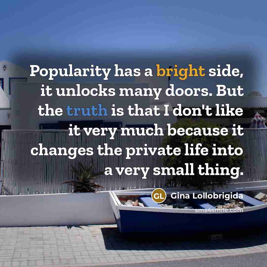 “Popularity has a bright side, it unlocks many doors. But the truth is that I don't like it very much because it changes the private life into a very small thing.” quote by Gina Lollobrigida