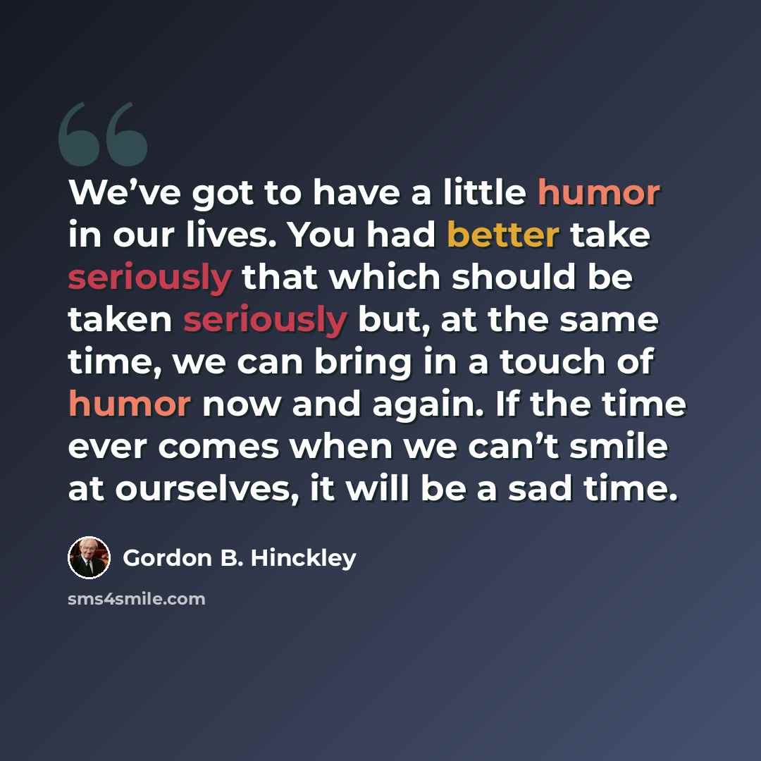 “We’ve got to have a little humor in our lives. You had better take seriously that which should be taken seriously but, at the same time, we can bring in a touch of humor now and again. If the time ever comes when we can’t smile at ourselves, it will be a sad time.” quote by Gordon B. Hinckley