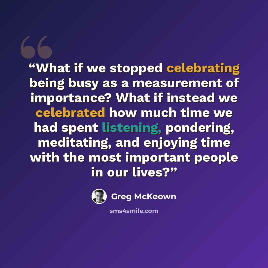 “What if we stopped celebrating being busy as a measurement of importance? What if instead we celebrated how much time we had spent listening, pondering, meditating, and enjoying time with the most important people in our lives?” quote by Greg McKeown