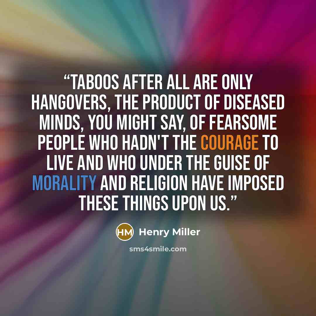 “Taboos after all are only hangovers, the product of diseased minds, you might say, of fearsome people who hadn't the courage to live and who under the guise of morality and religion have imposed these things upon us.” quote by Henry Miller