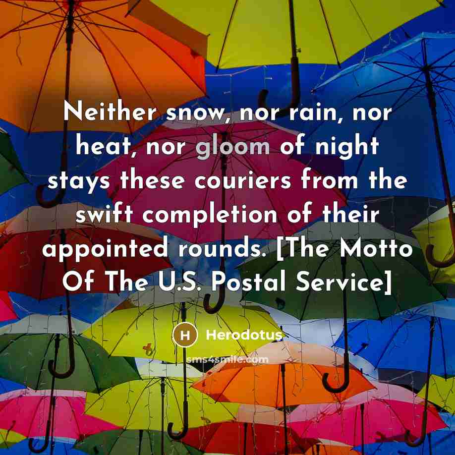 “Neither snow, nor rain, nor heat, nor gloom of night stays these couriers from the swift completion of their appointed rounds. [The Motto Of The U.S. Postal Service]” quote by Herodotus