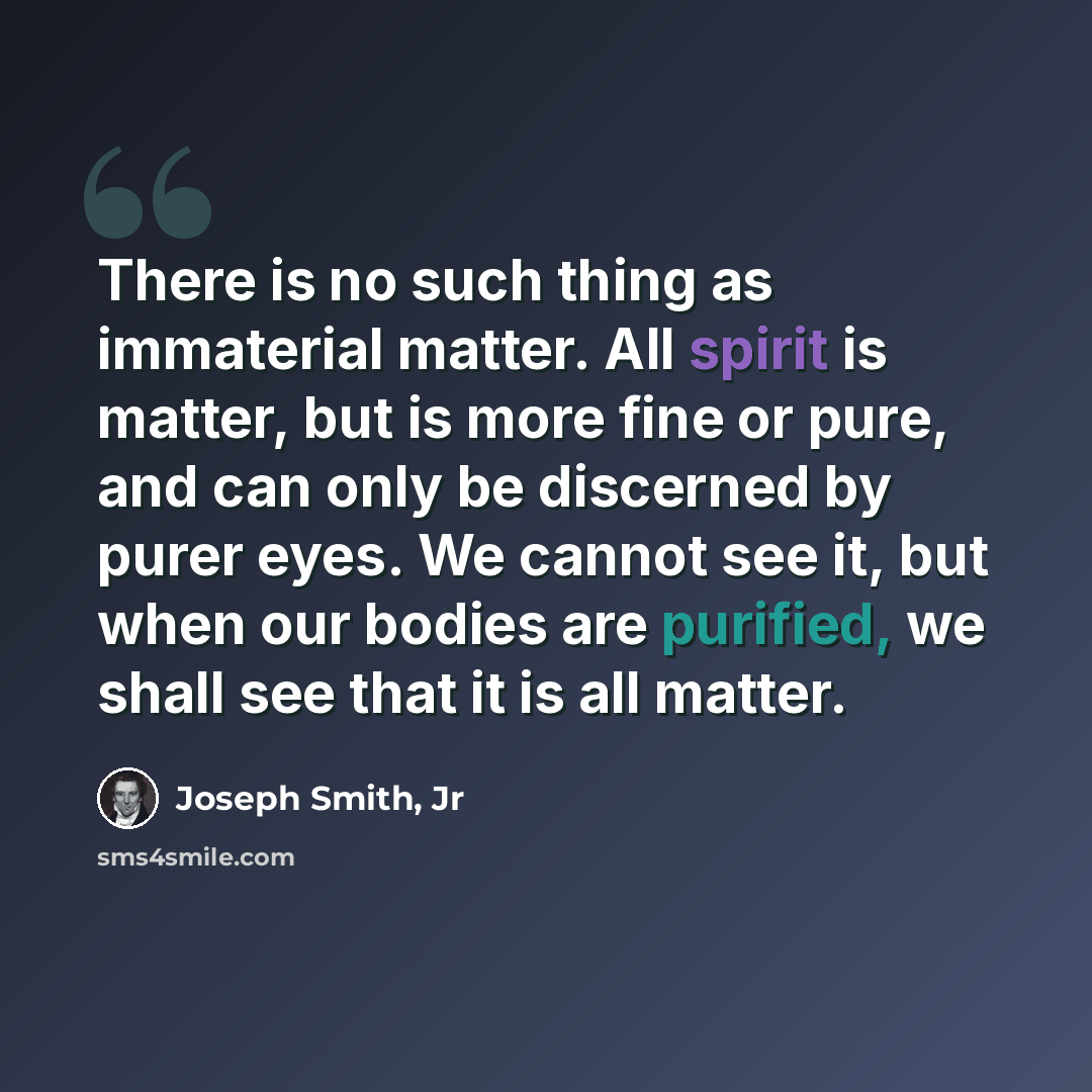 “There is no such thing as immaterial matter. All spirit is matter, but is more fine or pure, and can only be discerned by purer eyes. We cannot see it, but when our bodies are purified, we shall see that it is all matter.” quote by Joseph Smith, Jr