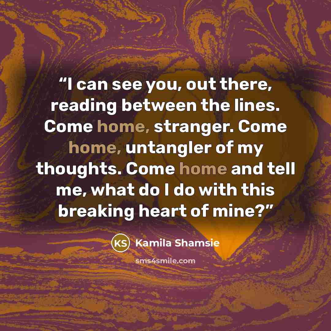 “I can see you, out there, reading between the lines. Come home, stranger. Come home, untangler of my thoughts. Come home and tell me, what do I do with this breaking heart of mine?” quote by Kamila Shamsie