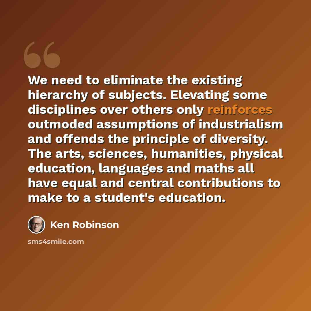 “We need to eliminate the existing hierarchy of subjects. Elevating some disciplines over others only reinforces outmoded assumptions of industrialism and offends the principle of diversity. The arts, sciences, humanities, physical education, languages and maths all have equal and central…” quote by Ken Robinson