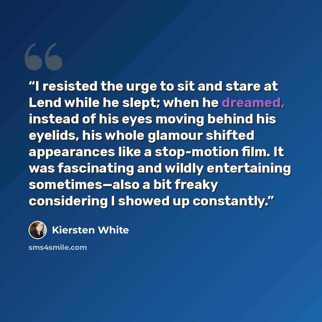 “I resisted the urge to sit and stare at Lend while he slept; when he dreamed, instead of his eyes moving behind his eyelids, his whole glamour shifted appearances like a stop-motion film. It was fascinating and wildly entertaining sometimes—also a bit freaky considering I showed up constantly.” quote by Kiersten White