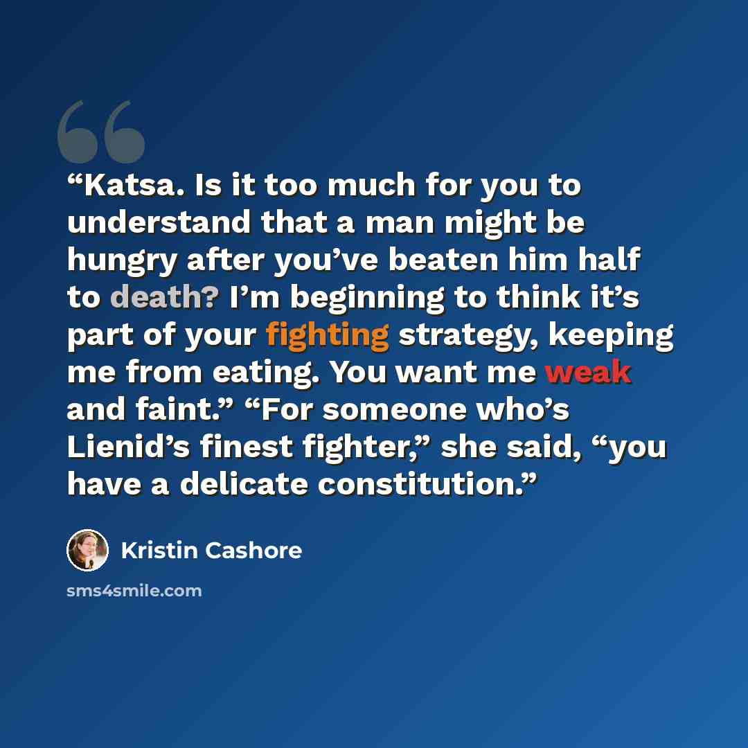 “Katsa. Is it too much for you to understand that a man might be hungry after you’ve beaten him half to death? I’m beginning to think it’s part of your fighting strategy, keeping me from eating. You want me weak and faint.” “For someone who’s Lienid’s finest fighter,” she said, “you have a delicate…” quote by Kristin Cashore