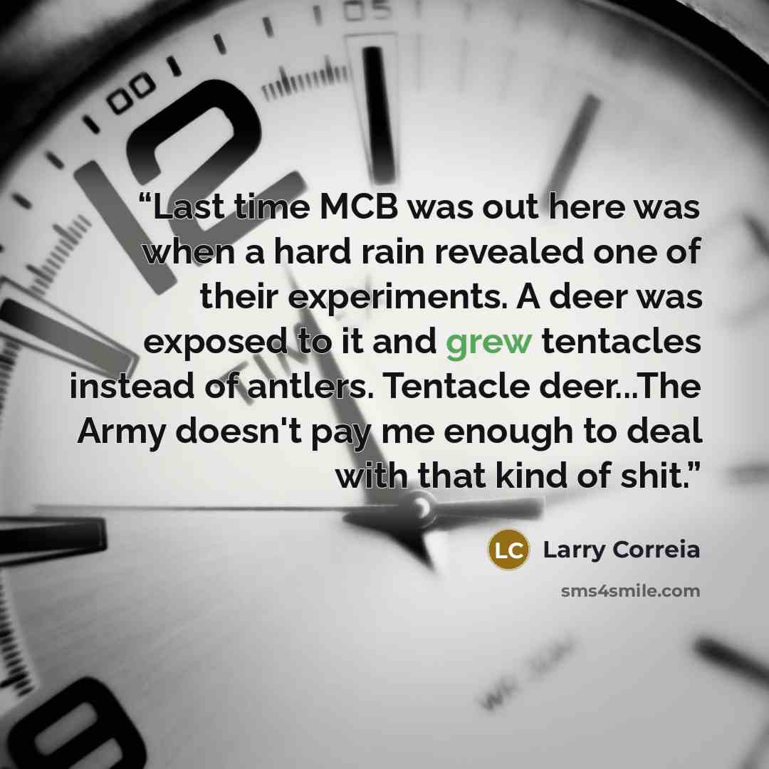 “Last time MCB was out here was when a hard rain revealed one of their experiments. A deer was exposed to it and grew tentacles instead of antlers. Tentacle deer...The Army doesn't pay me enough to deal with that kind of shit.” quote by Larry Correia